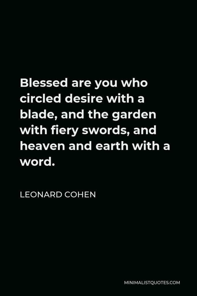 Leonard Cohen Quote - Blessed are you who circled desire with a blade, and the garden with fiery swords, and heaven and earth with a word.