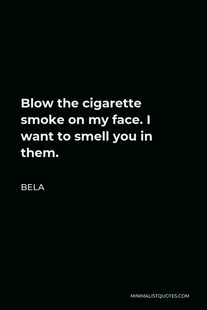 Bela Quote - Blow the cigarette smoke on my face. I want to smell you in them.