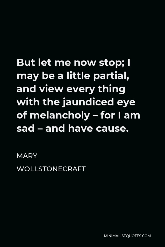 Mary Wollstonecraft Quote - But let me now stop; I may be a little partial, and view every thing with the jaundiced eye of melancholy – for I am sad – and have cause.