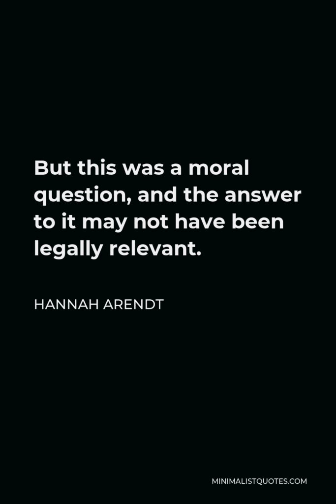 Hannah Arendt Quote - But this was a moral question, and the answer to it may not have been legally relevant.