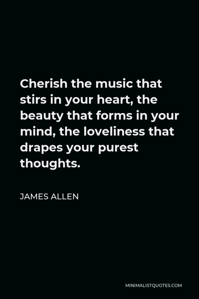 James Allen Quote - Cherish the music that stirs in your heart, the beauty that forms in your mind, the loveliness that drapes your purest thoughts.