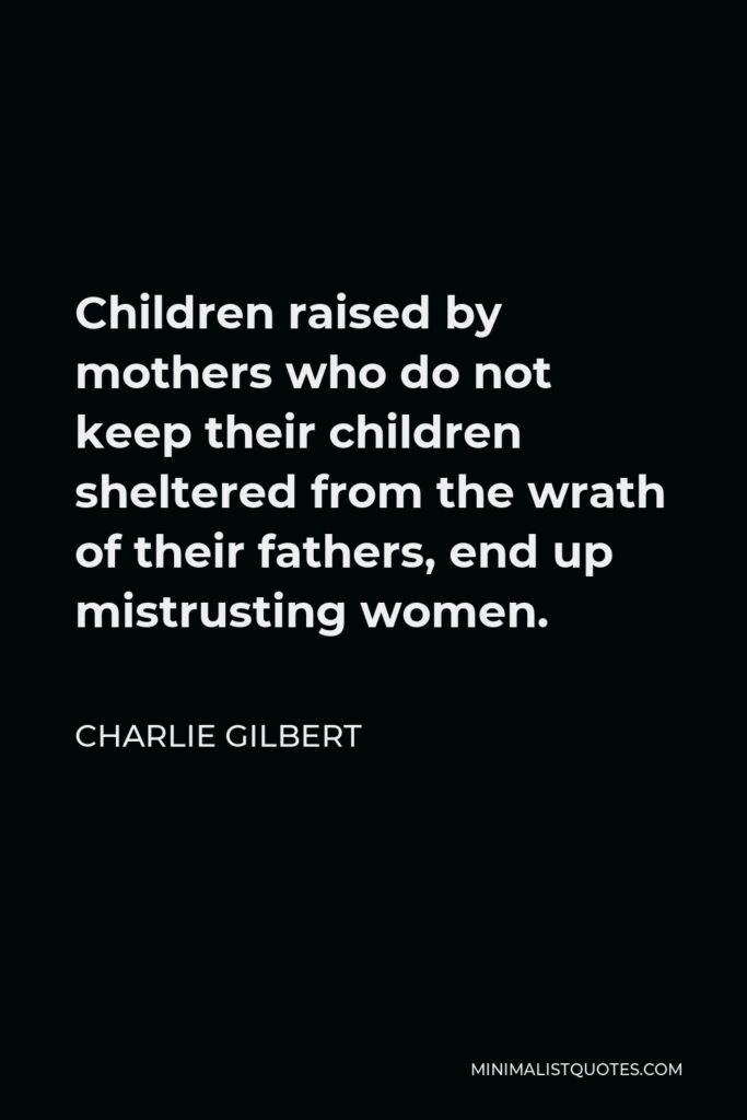 Charlie Gilbert Quote - Children raised by mothers who do not keep their children sheltered from the wrath of their fathers, end up mistrusting women.