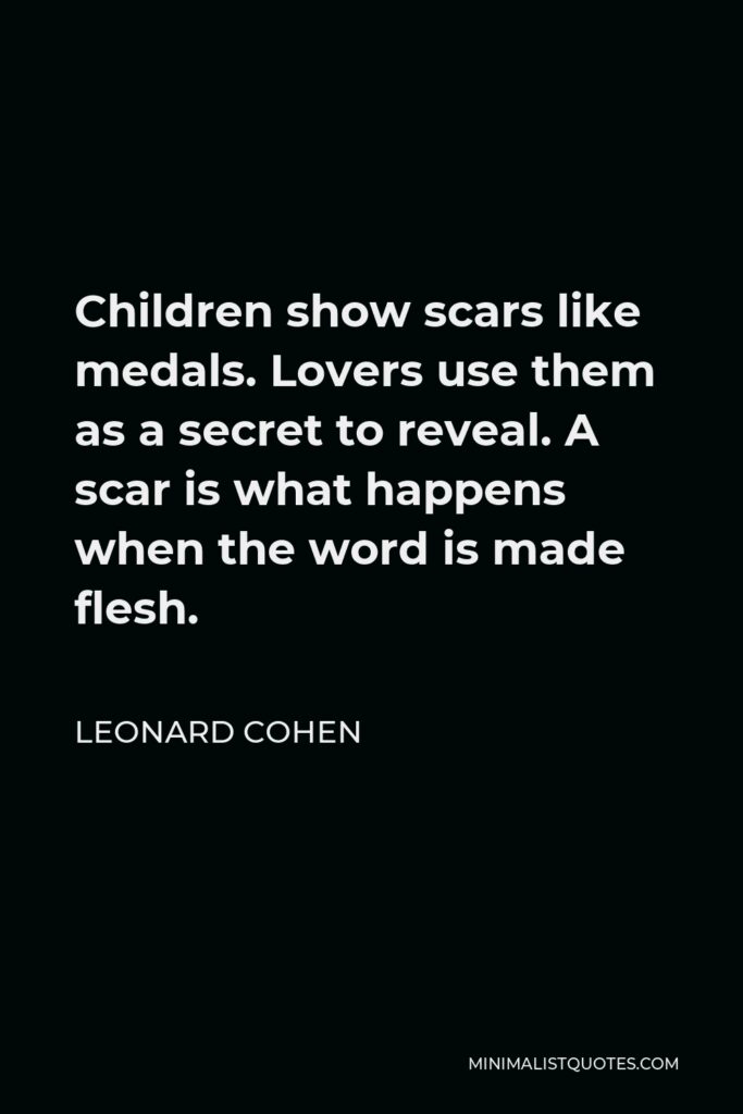 Leonard Cohen Quote - Children show scars like medals. Lovers use them as a secret to reveal. A scar is what happens when the word is made flesh.
