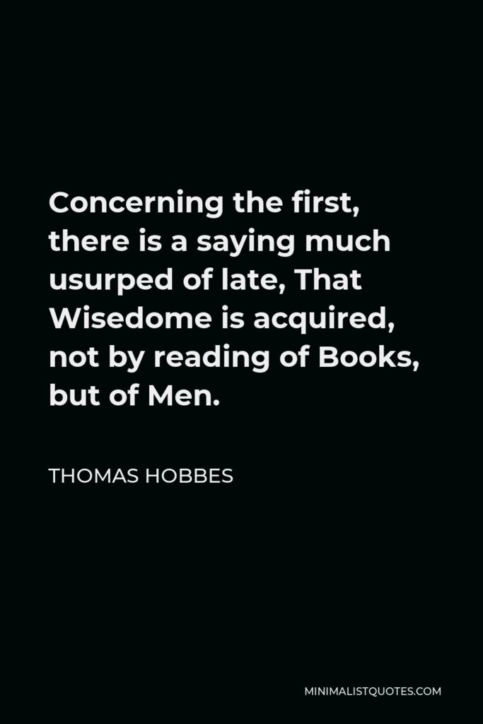 Thomas Hobbes Quote - Concerning the first, there is a saying much usurped of late, That Wisedome is acquired, not by reading of Books, but of Men.