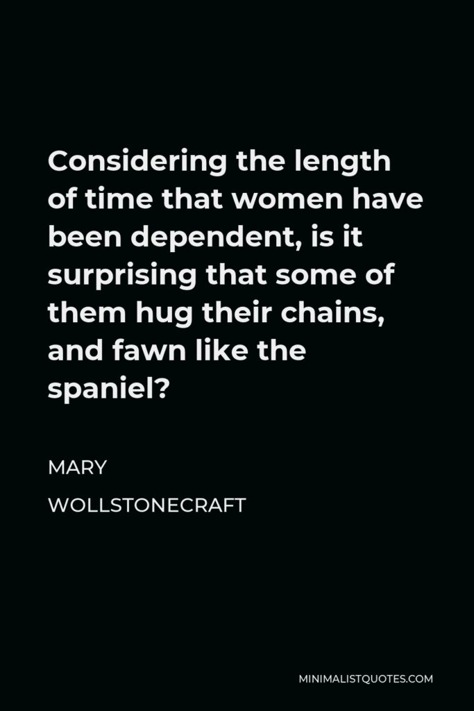 Mary Wollstonecraft Quote - Considering the length of time that women have been dependent, is it surprising that some of them hug their chains, and fawn like the spaniel?