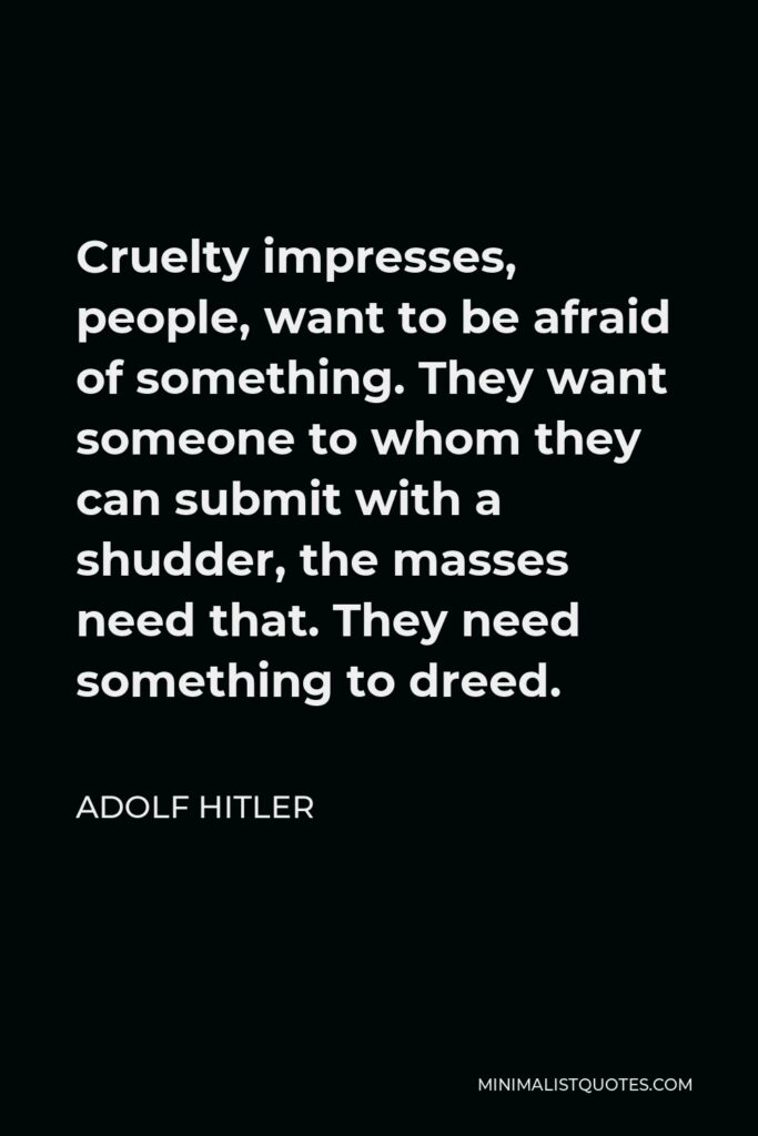Adolf Hitler Quote - Cruelty impresses, people, want to be afraid of something. They want someone to whom they can submit with a shudder, the masses need that. They need something to dreed.