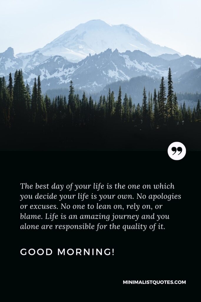 Deep good morning Quote: The best day of your life is the one on which you decide your life is your own. No apologies or excuses. No one to lean on, rely on, or blame. Life is an amazing journey and you alone are responsible for the quality of it. Good Morning!