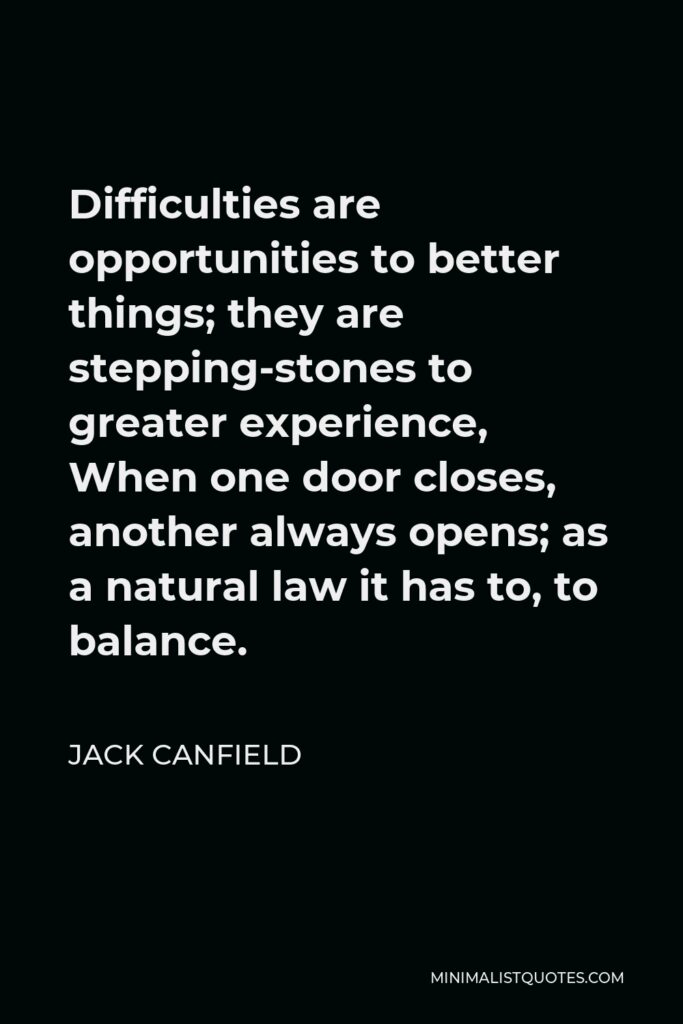 Jack Canfield Quote - Difficulties are opportunities to better things; they are stepping-stones to greater experience, When one door closes, another always opens; as a natural law it has to, to balance.