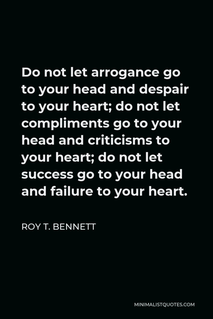 Roy T. Bennett Quote - Do not let arrogance go to your head and despair to your heart; do not let compliments go to your head and criticisms to your heart; do not let success go to your head and failure to your heart.