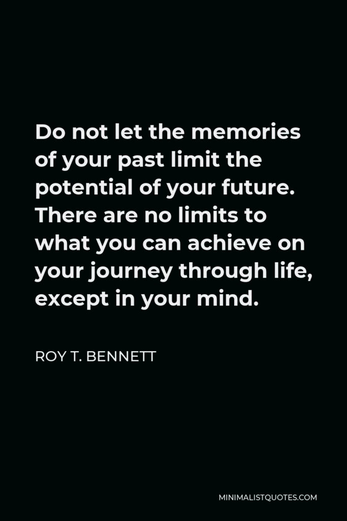 Roy T. Bennett Quote - Do not let the memories of your past limit the potential of your future. There are no limits to what you can achieve on your journey through life, except in your mind.