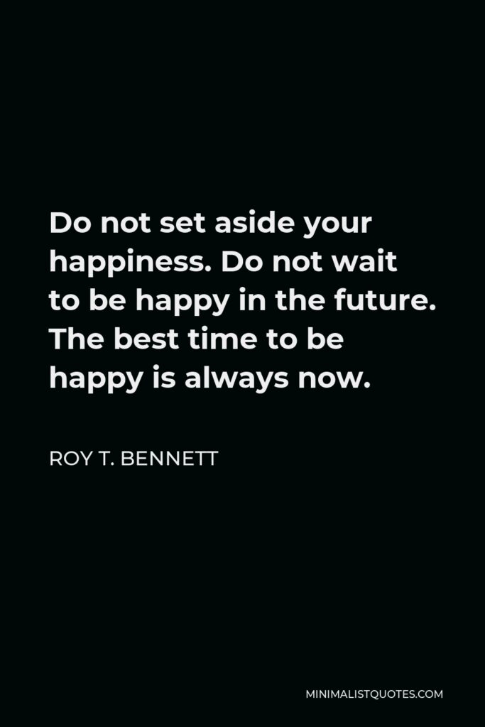 Roy T. Bennett Quote - Do not set aside your happiness. Do not wait to be happy in the future. The best time to be happy is always now.