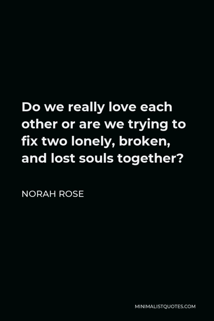 Norah Rose Quote - Do we really love each other or are we trying to fix two lonely, broken, and lost souls together?