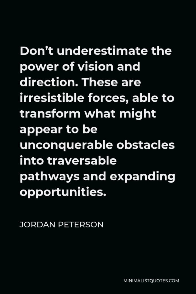 Jordan Peterson Quote - Don’t underestimate the power of vision and direction. These are irresistible forces, able to transform what might appear to be unconquerable obstacles into traversable pathways and expanding opportunities.