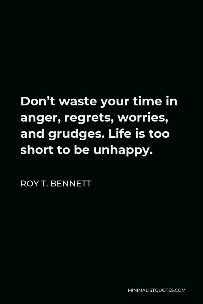 Roy T. Bennett Quote - Don’t waste your time in anger, regrets, worries, and grudges. Life is too short to be unhappy.