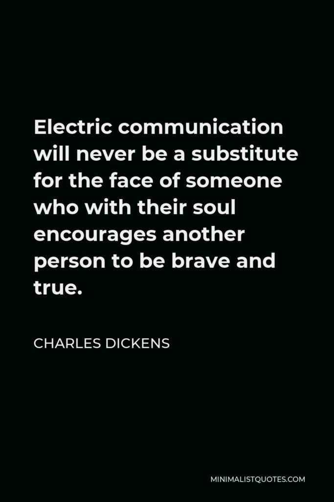 Charles Dickens Quote - Electric communication will never be a substitute for the face of someone who with their soul encourages another person to be brave and true.