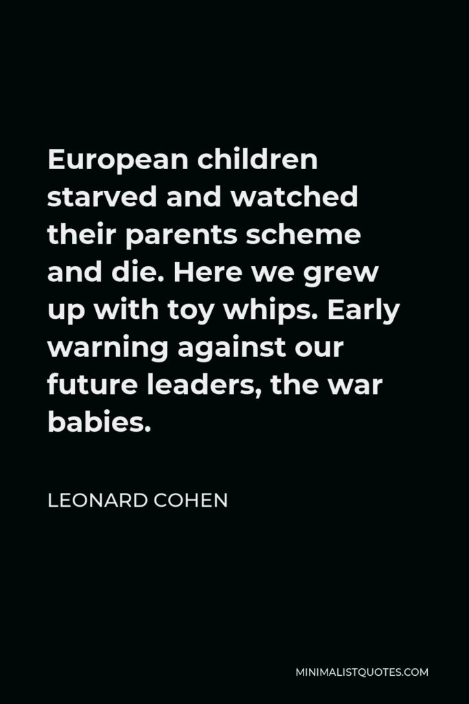 Leonard Cohen Quote - European children starved and watched their parents scheme and die. Here we grew up with toy whips. Early warning against our future leaders, the war babies.