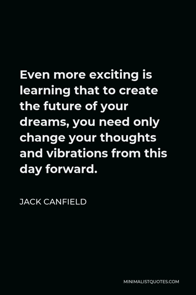 Jack Canfield Quote - Even more exciting is learning that to create the future of your dreams, you need only change your thoughts and vibrations from this day forward.