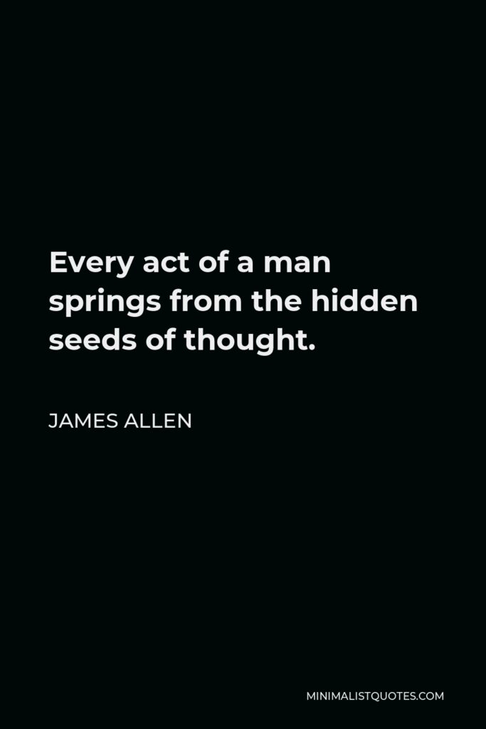 James Allen Quote - Every act of a man springs from the hidden seeds of thought.