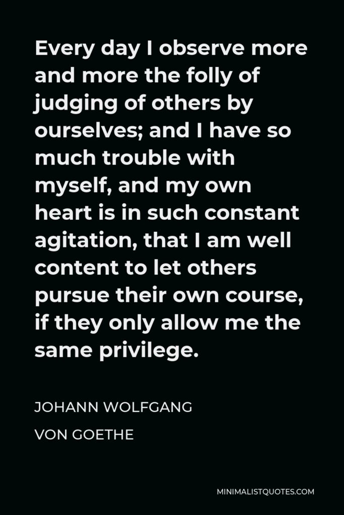 Johann Wolfgang von Goethe Quote - Every day I observe more and more the folly of judging of others by ourselves; and I have so much trouble with myself, and my own heart is in such constant agitation, that I am well content to let others pursue their own course, if they only allow me the same privilege.