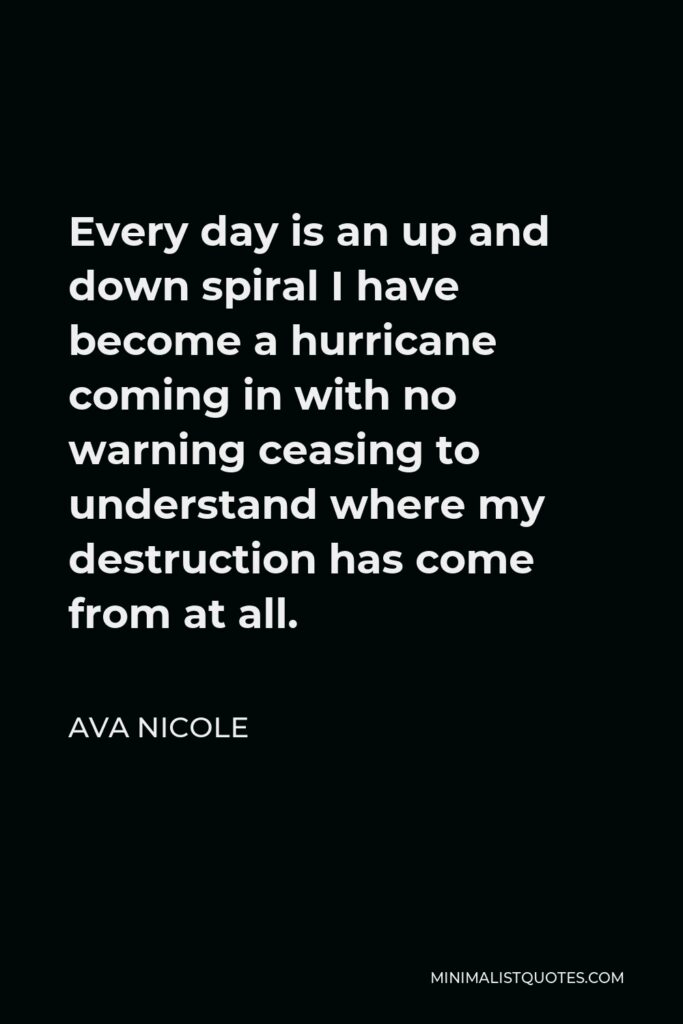 Ava Nicole Quote - Every day is an up and down spiral I have become a hurricane coming in with no warning ceasing to understand where my destruction has come from at all.
