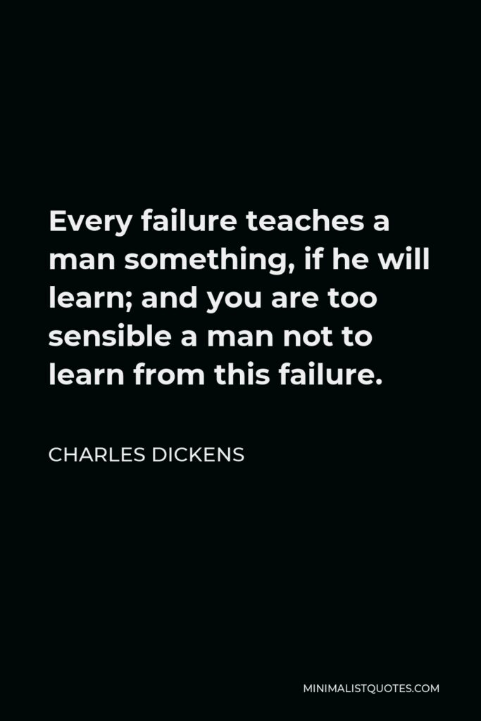 Charles Dickens Quote - Every failure teaches a man something, if he will learn; and you are too sensible a man not to learn from this failure.