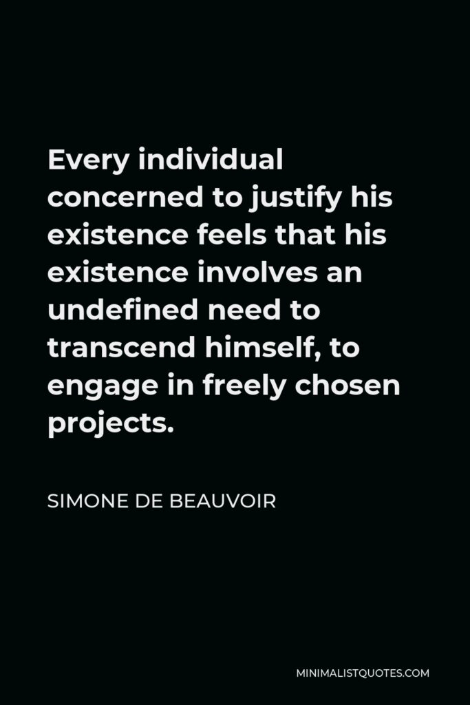 Simone de Beauvoir Quote - Every individual concerned to justify his existence feels that his existence involves an undefined need to transcend himself, to engage in freely chosen projects.