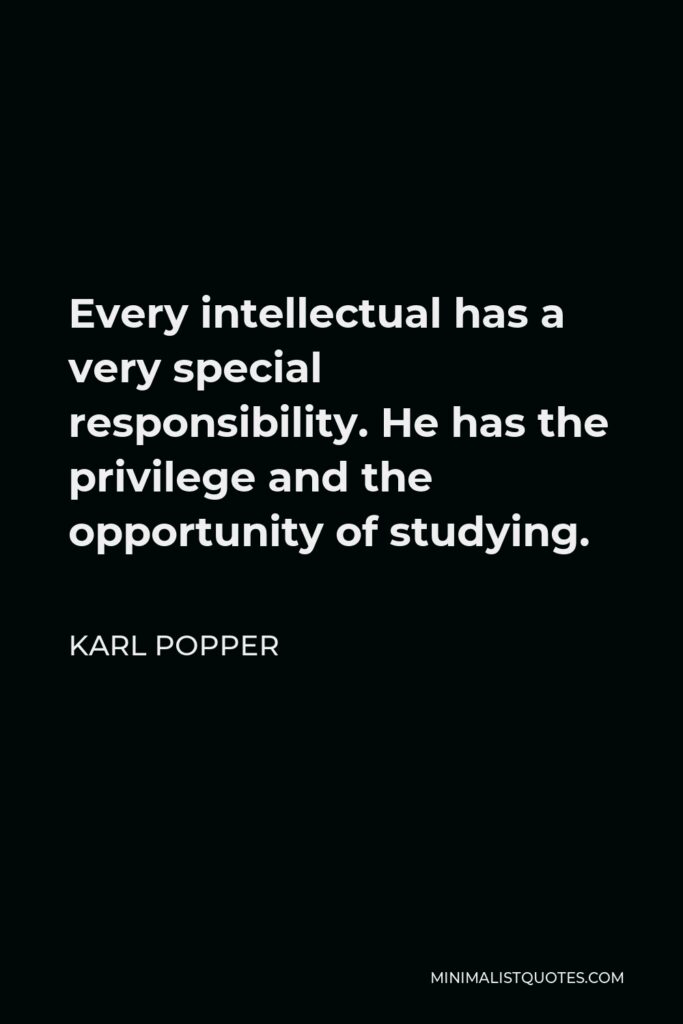 Karl Popper Quote - Every intellectual has a very special responsibility. He has the privilege and the opportunity of studying.