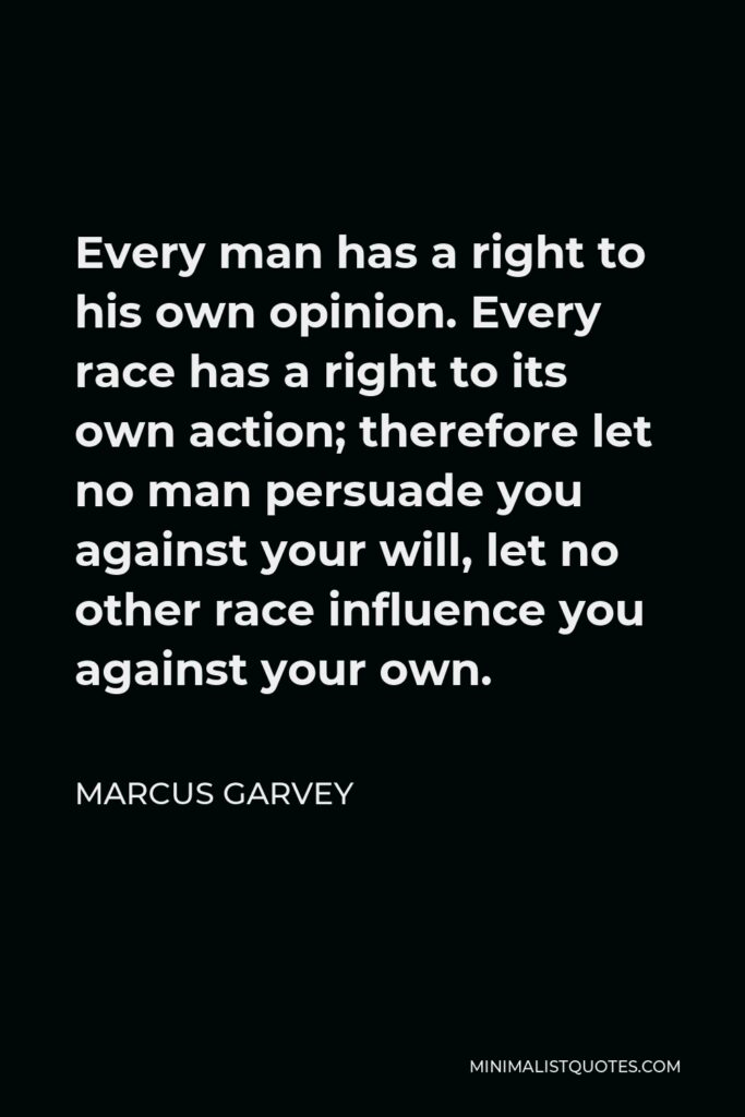 Marcus Garvey Quote - Every man has a right to his own opinion. Every race has a right to its own action; therefore let no man persuade you against your will, let no other race influence you against your own.