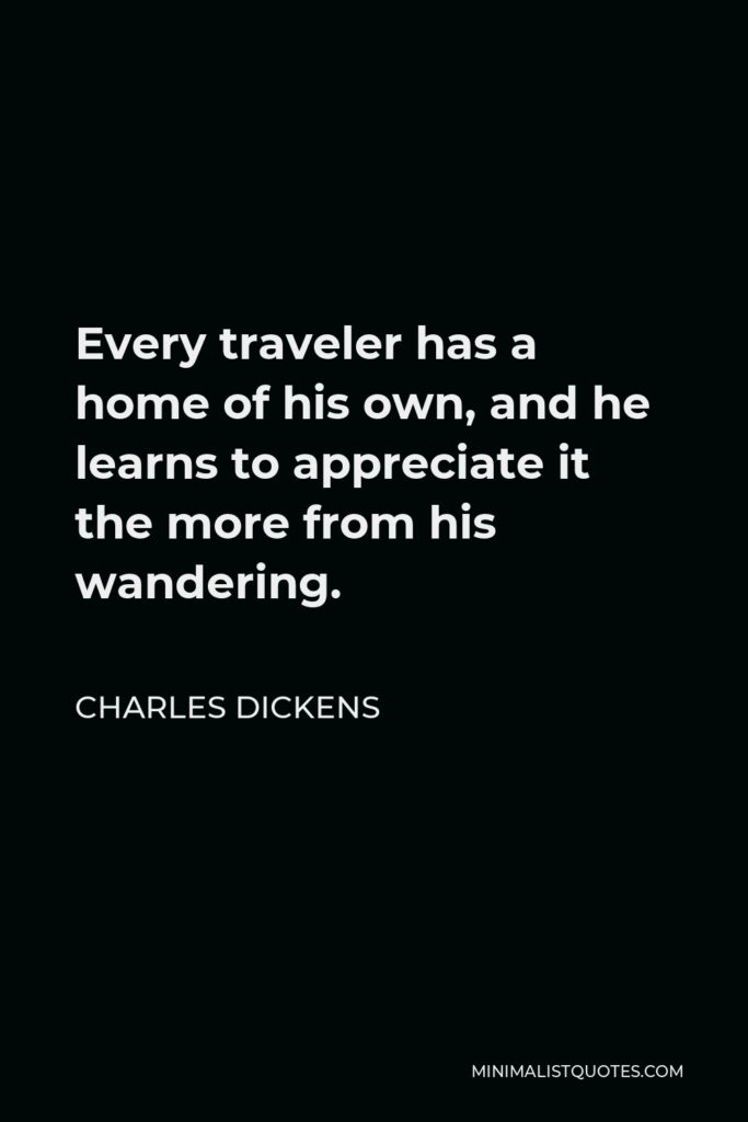 Charles Dickens Quote - Every traveler has a home of his own, and he learns to appreciate it the more from his wandering.