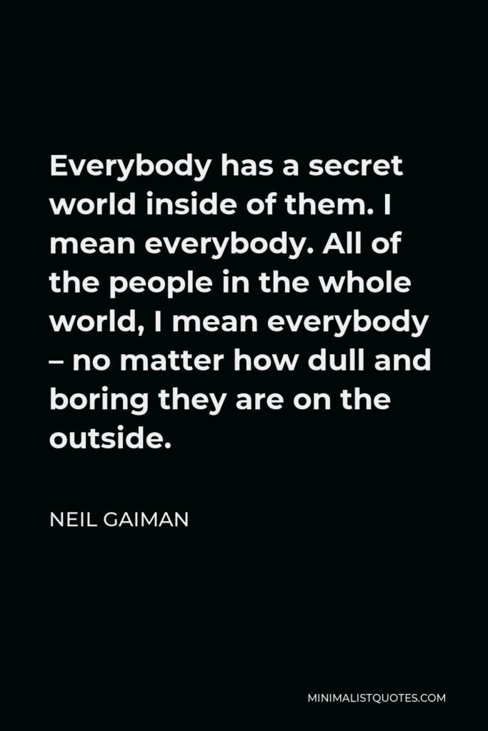 Neil Gaiman Quote - Everybody has a secret world inside of them. I mean everybody. All of the people in the whole world, I mean everybody – no matter how dull and boring they are on the outside.