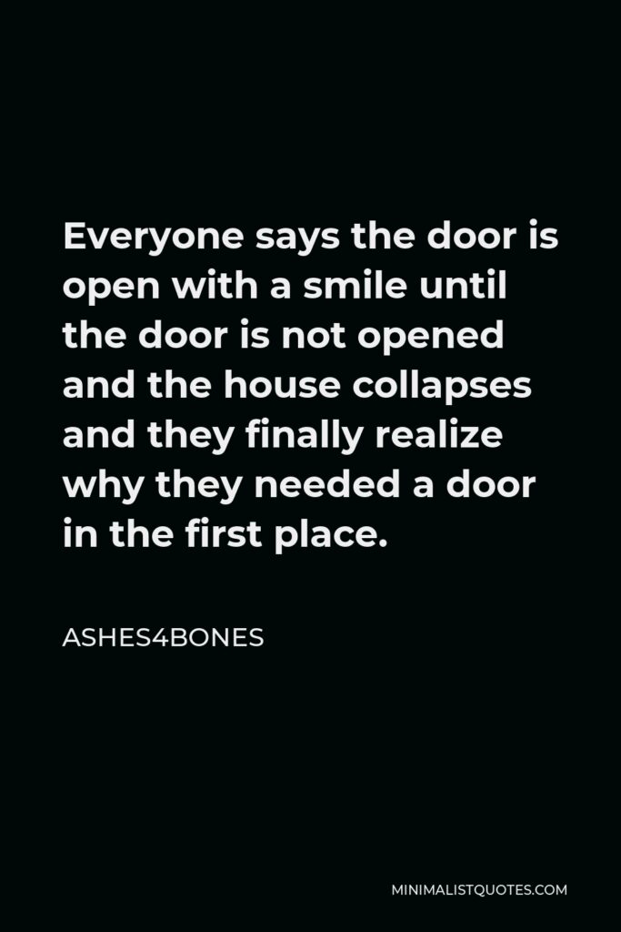 Ashes4bones Quote - Everyone says the door is open with a smile until the door is not opened and the house collapses and they finally realize why they needed a door in the first place.