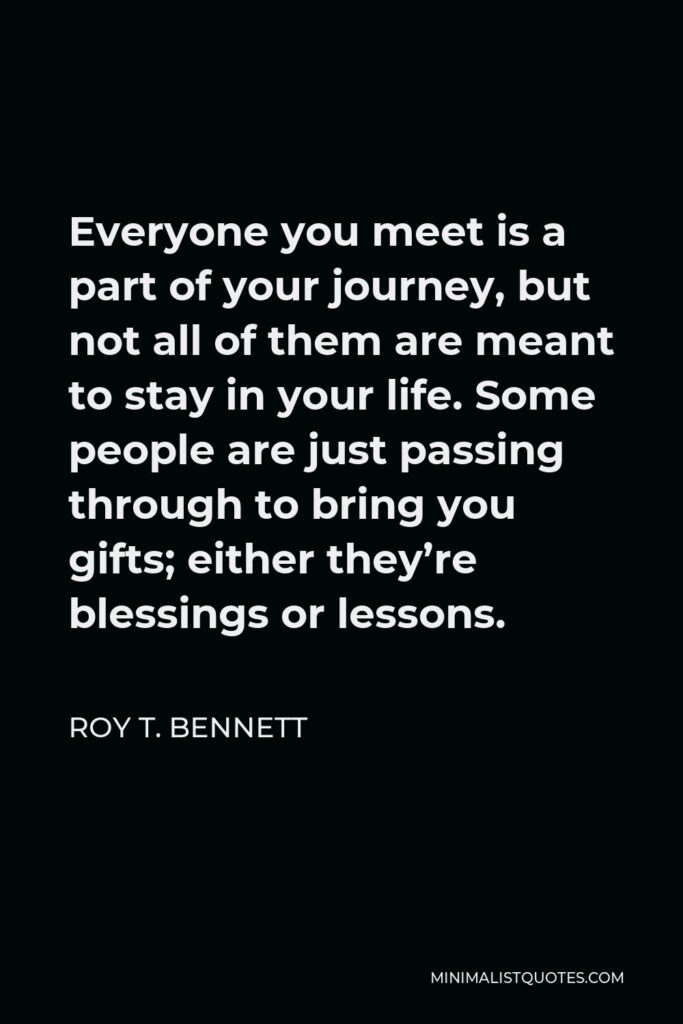 Roy T. Bennett Quote - Everyone you meet is a part of your journey, but not all of them are meant to stay in your life. Some people are just passing through to bring you gifts; either they’re blessings or lessons.
