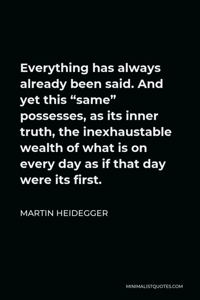 Martin Heidegger Quote - Everything has always already been said. And yet this “same” possesses, as its inner truth, the inexhaustable wealth of what is on every day as if that day were its first.