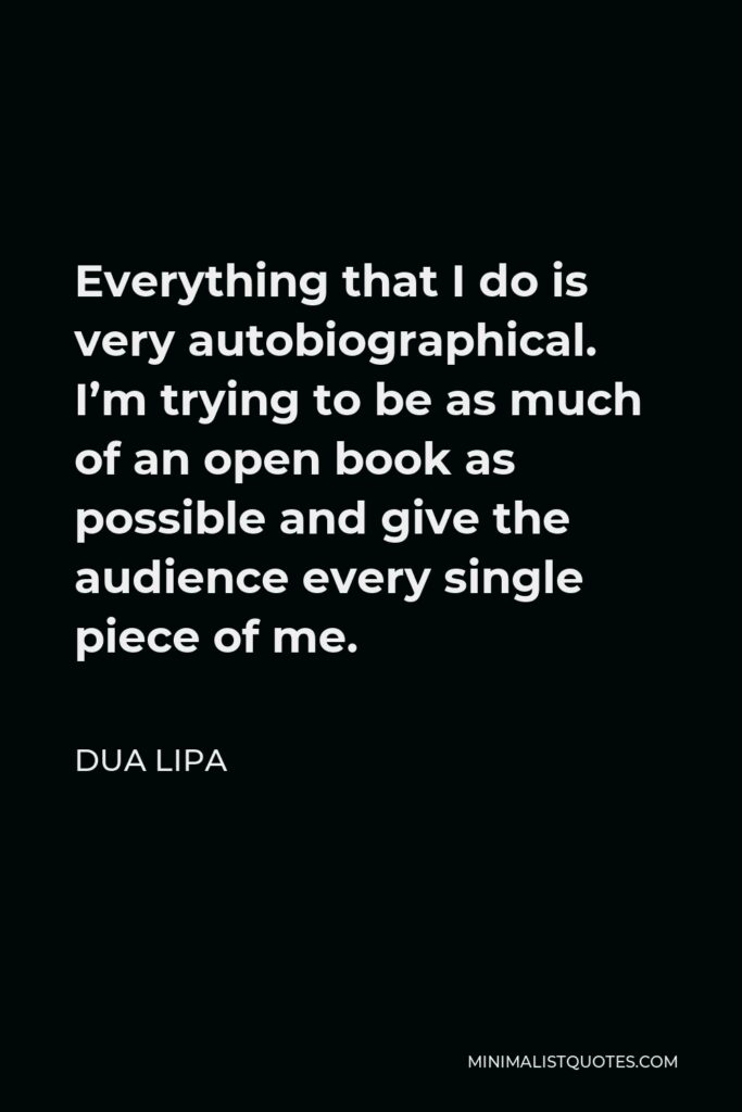 Dua Lipa Quote - Everything that I do is very autobiographical. I’m trying to be as much of an open book as possible and give the audience every single piece of me.