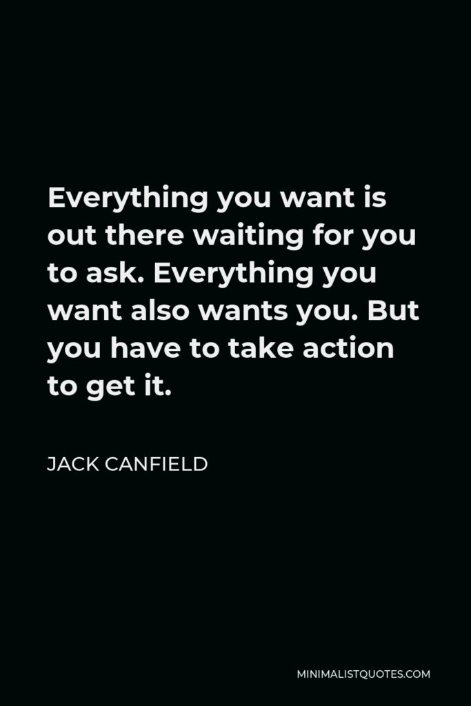 Jack Canfield Quote - Everything you want is out there waiting for you to ask. Everything you want also wants you. But you have to take action to get it.