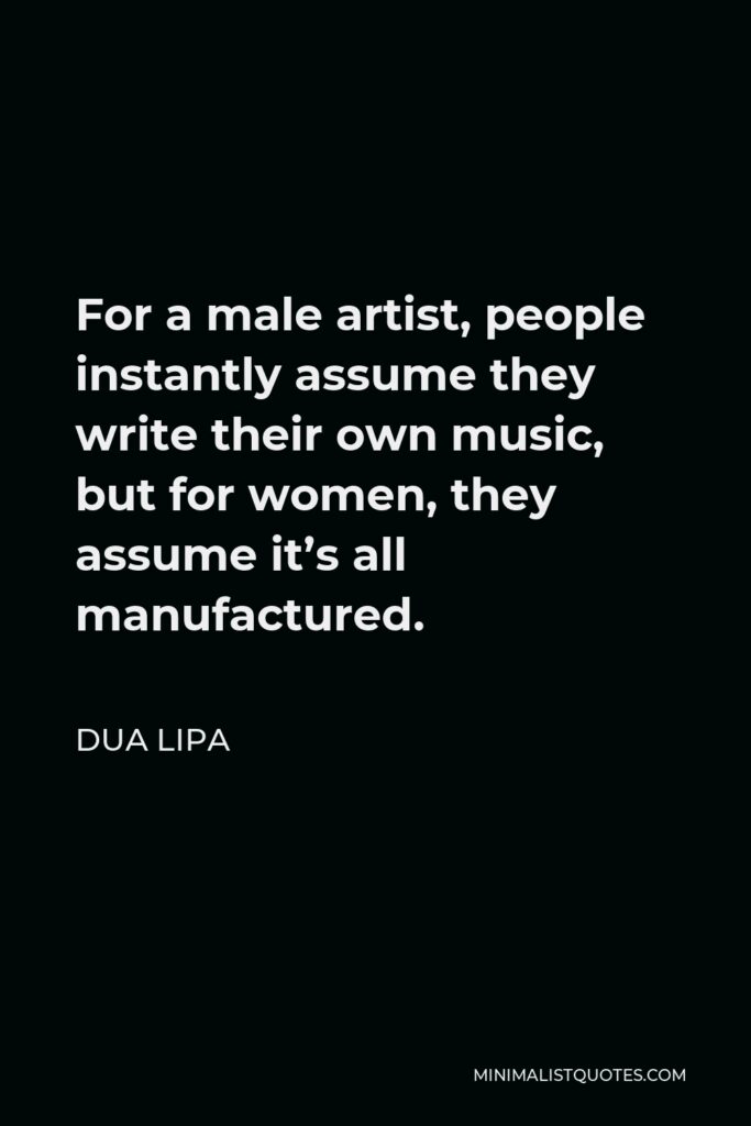 Dua Lipa Quote - For a male artist, people instantly assume they write their own music, but for women, they assume it’s all manufactured.