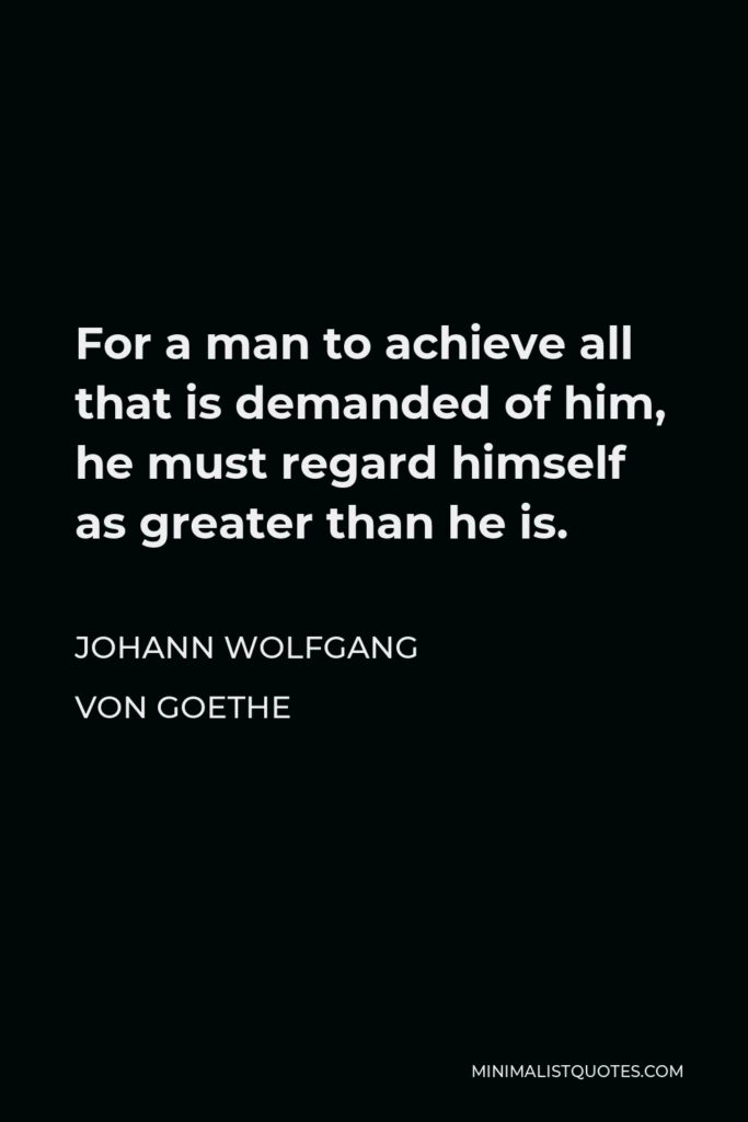 Johann Wolfgang von Goethe Quote - For a man to achieve all that is demanded of him, he must regard himself as greater than he is.