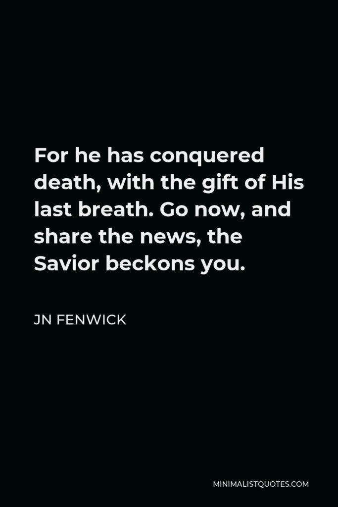 JN Fenwick Quote - For he has conquered death, with the gift of His last breath. Go now, and share the news, the Savior beckons you.