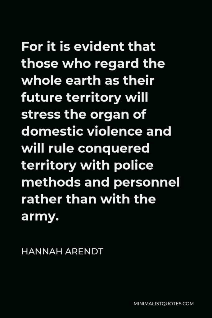 Hannah Arendt Quote - For it is evident that those who regard the whole earth as their future territory will stress the organ of domestic violence and will rule conquered territory with police methods and personnel rather than with the army.