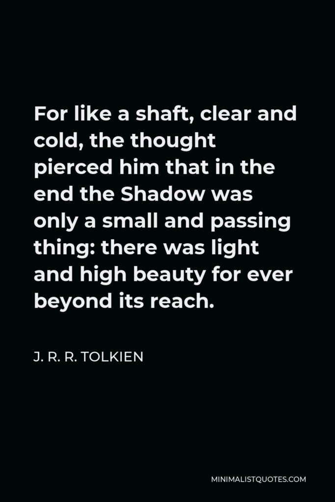J. R. R. Tolkien Quote - For like a shaft, clear and cold, the thought pierced him that in the end the Shadow was only a small and passing thing: there was light and high beauty for ever beyond its reach.