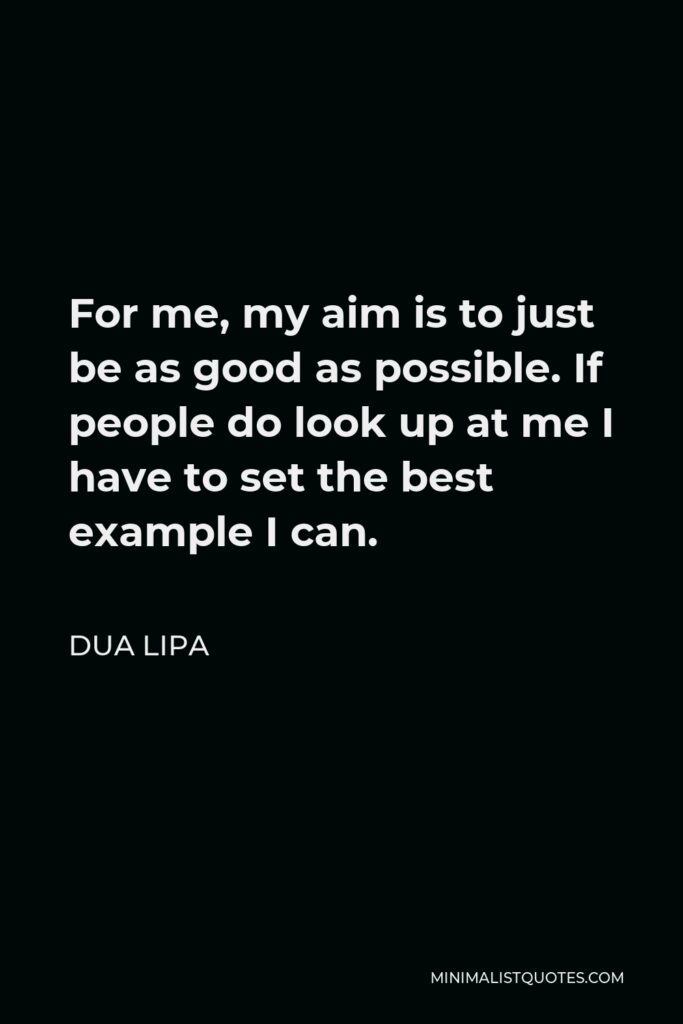 Dua Lipa Quote - For me, my aim is to just be as good as possible. If people do look up at me I have to set the best example I can.