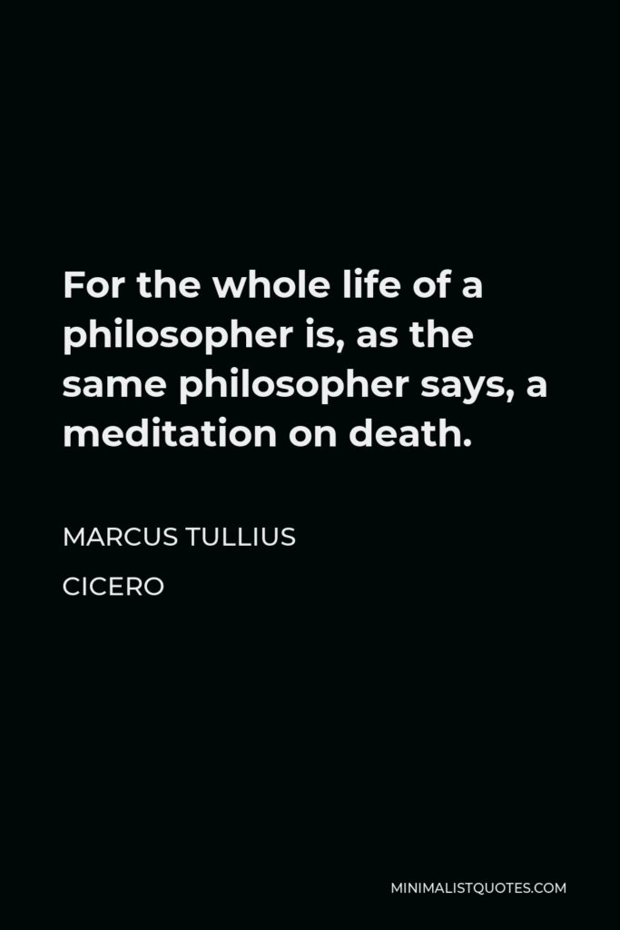 Marcus Tullius Cicero Quote - For the whole life of a philosopher is, as the same philosopher says, a meditation on death.