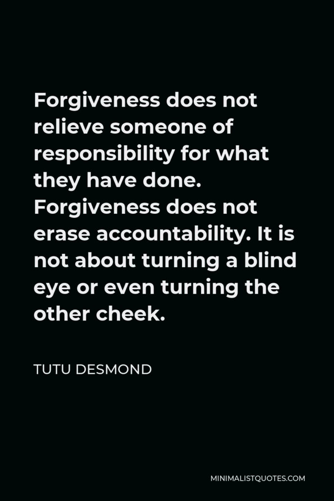 Tutu Desmond Quote - Forgiveness does not relieve someone of responsibility for what they have done. Forgiveness does not erase accountability. It is not about turning a blind eye or even turning the other cheek.