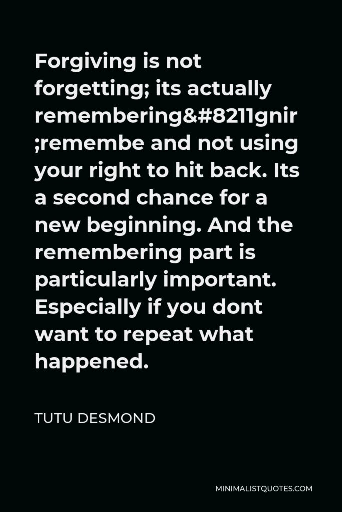 Tutu Desmond Quote - Forgiving is not forgetting; its actually remembering–remembering and not using your right to hit back. Its a second chance for a new beginning. And the remembering part is particularly important. Especially if you dont want to repeat what happened.