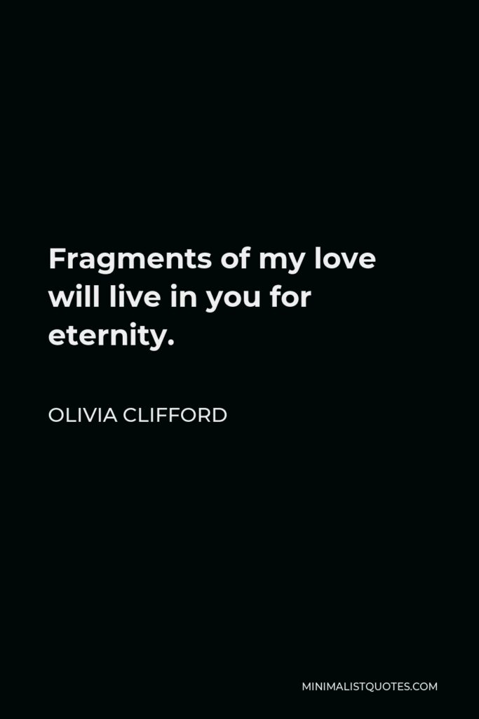 Olivia Clifford Quote - Fragments of my love will live in you for eternity.