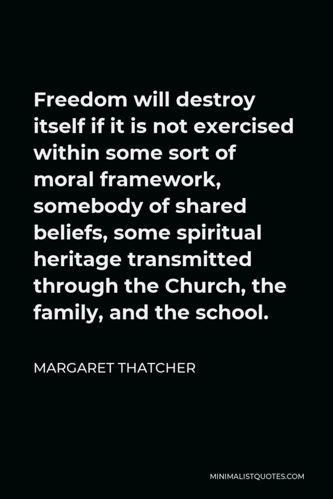 Margaret Thatcher Quote - Freedom will destroy itself if it is not exercised within some sort of moral framework, somebody of shared beliefs, some spiritual heritage transmitted through the Church, the family, and the school.
