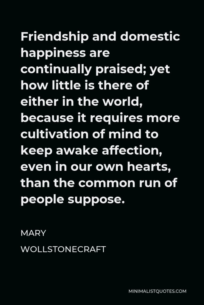 Mary Wollstonecraft Quote - Friendship and domestic happiness are continually praised; yet how little is there of either in the world, because it requires more cultivation of mind to keep awake affection, even in our own hearts, than the common run of people suppose.
