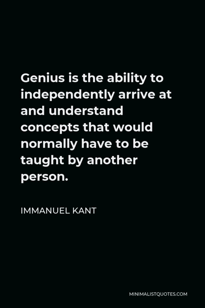 Immanuel Kant Quote - Genius is the ability to independently arrive at and understand concepts that would normally have to be taught by another person.