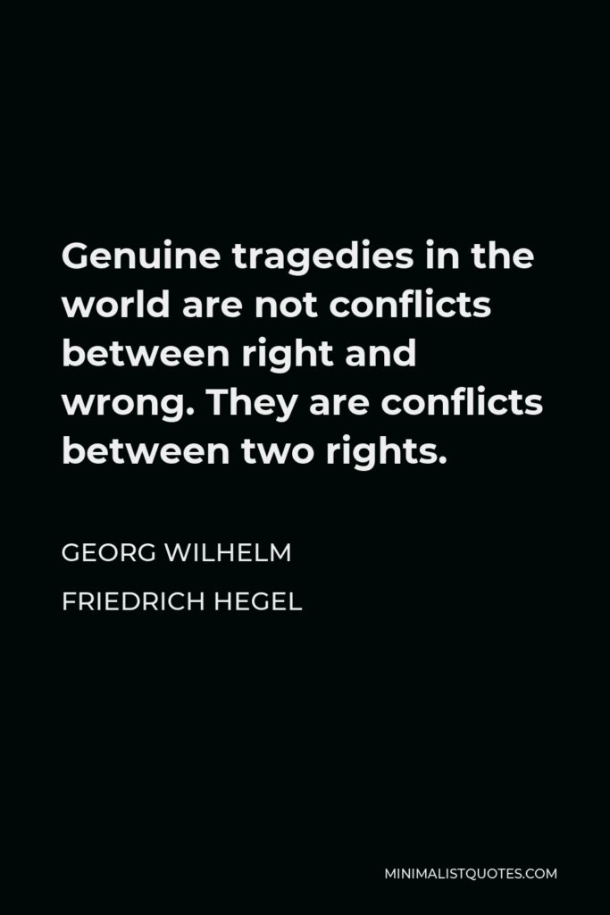 Georg Wilhelm Friedrich Hegel Quote - Genuine tragedies in the world are not conflicts between right and wrong. They are conflicts between two rights.