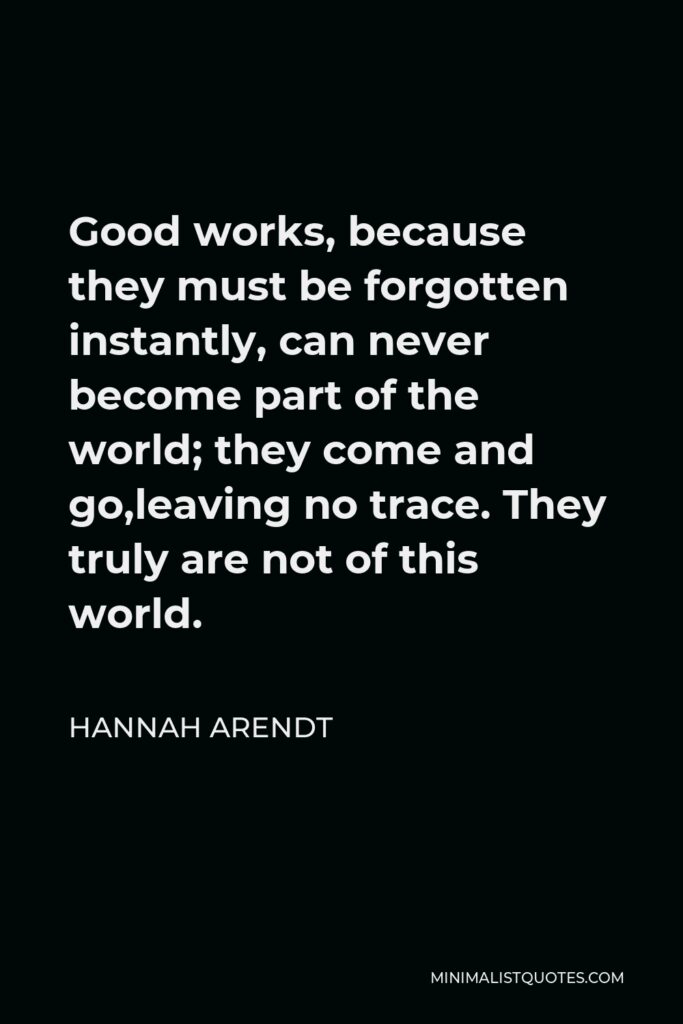 Hannah Arendt Quote - Good works, because they must be forgotten instantly, can never become part of the world; they come and go,leaving no trace. They truly are not of this world.